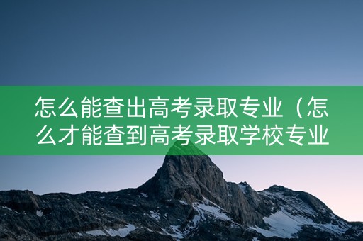 怎么能查出高考录取专业（怎么才能查到高考录取学校专业）