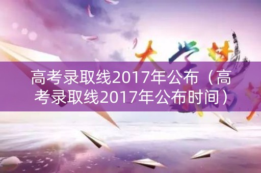 高考录取线2017年公布（高考录取线2017年公布时间）