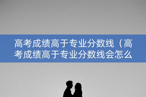 高考成绩高于专业分数线（高考成绩高于专业分数线会怎么样）