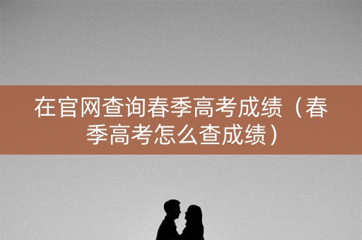在官网查询春季高考成绩（春季高考怎么查成绩）