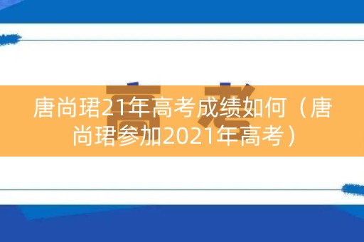 唐尚珺21年高考成绩如何（唐尚珺参加2021年高考）