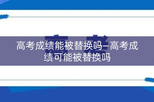 高考成绩能被替换吗—高考成绩可能被替换吗