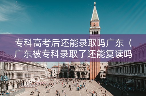 专科高考后还能录取吗广东（广东被专科录取了还能复读吗）