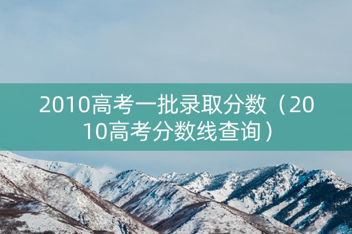 2010高考一批录取分数（2010高考分数线查询）