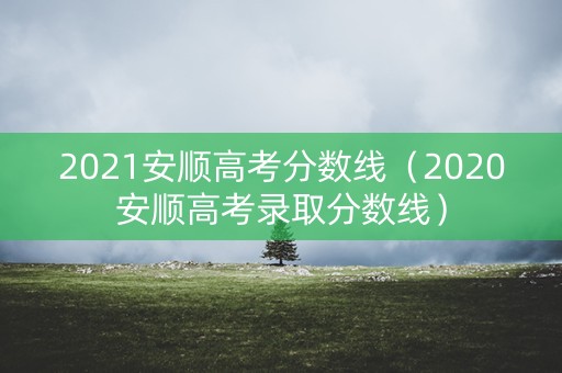 2021安顺高考分数线（2020安顺高考录取分数线）