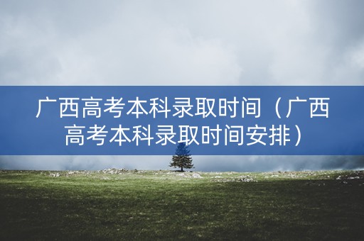 广西高考本科录取时间（广西高考本科录取时间安排）