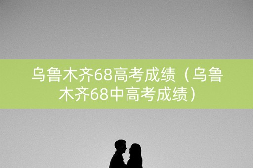 乌鲁木齐68高考成绩（乌鲁木齐68中高考成绩）
