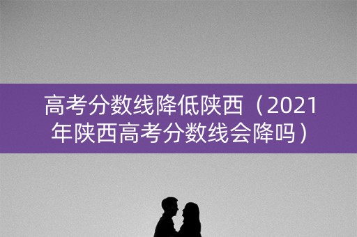 高考分数线降低陕西（2021年陕西高考分数线会降吗）