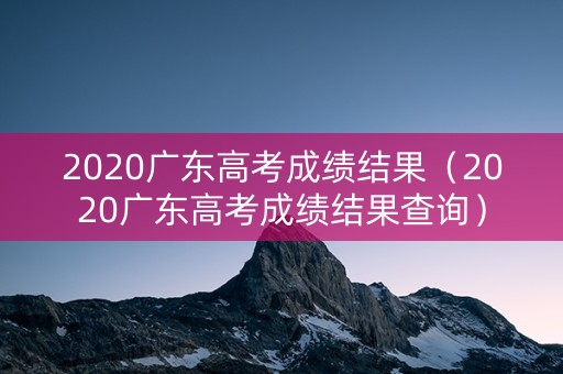 2020广东高考成绩结果（2020广东高考成绩结果查询）