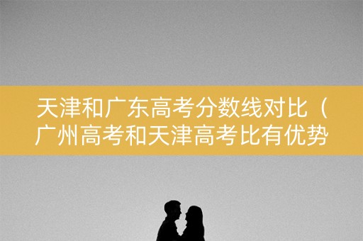 天津和广东高考分数线对比（广州高考和天津高考比有优势吗）