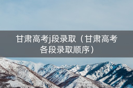 甘肃高考j段录取（甘肃高考各段录取顺序）