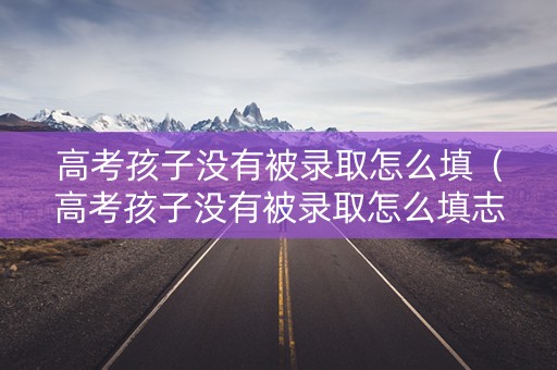 高考孩子没有被录取怎么填（高考孩子没有被录取怎么填志愿）