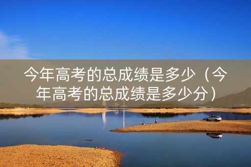 今年高考的总成绩是多少（今年高考的总成绩是多少分）