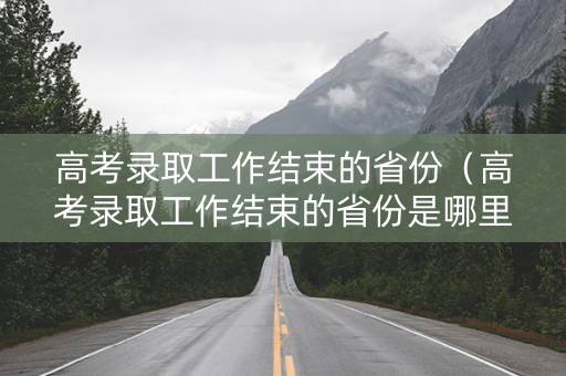 高考录取工作结束的省份（高考录取工作结束的省份是哪里）