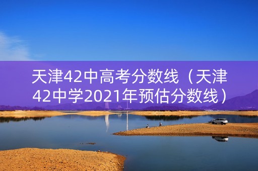 天津42中高考分数线（天津42中学2021年预估分数线）