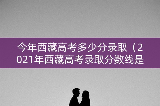 今年西藏高考多少分录取（2021年西藏高考录取分数线是多少分）
