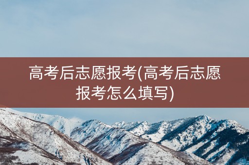 高考后志愿报考(高考后志愿报考怎么填写)