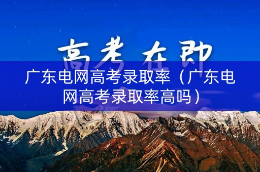 广东电网高考录取率（广东电网高考录取率高吗）