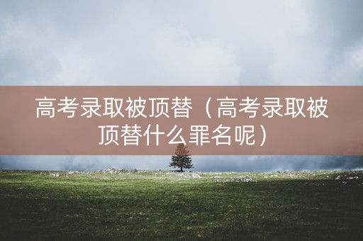 高考录取被顶替（高考录取被顶替什么罪名呢）