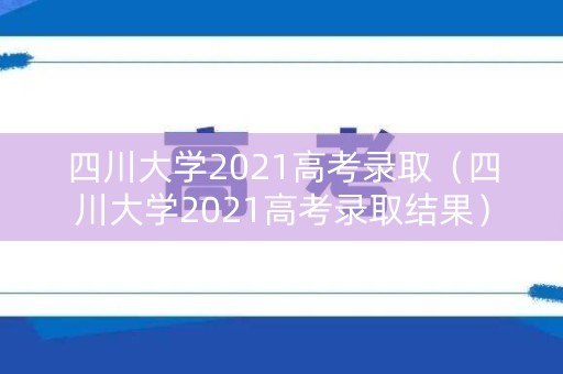 四川大学2021高考录取（四川大学2021高考录取结果）