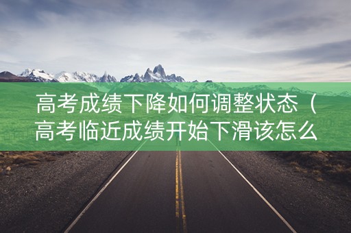 高考成绩下降如何调整状态（高考临近成绩开始下滑该怎么办）