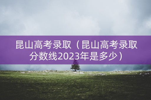 昆山高考录取（昆山高考录取分数线2023年是多少）