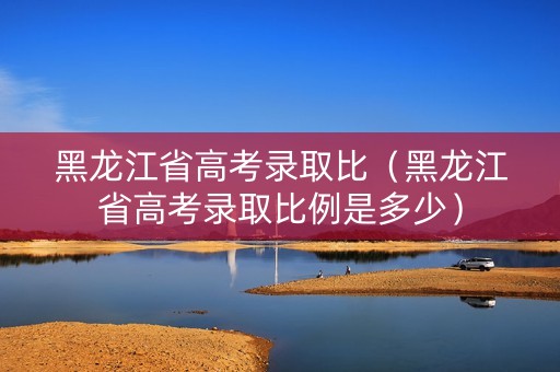 黑龙江省高考录取比（黑龙江省高考录取比例是多少）