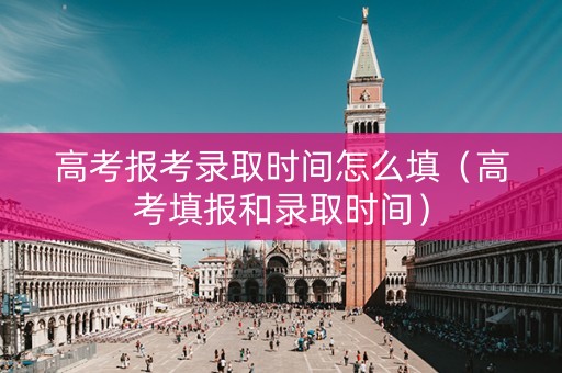 高考报考录取时间怎么填（高考填报和录取时间）