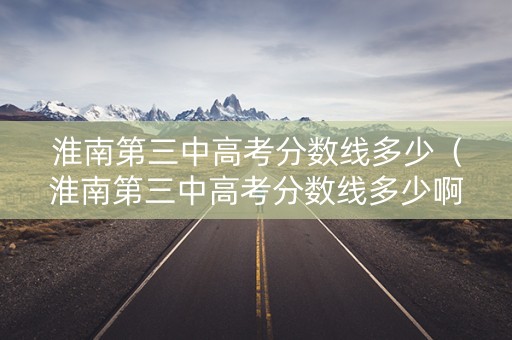 淮南第三中高考分数线多少（淮南第三中高考分数线多少啊）