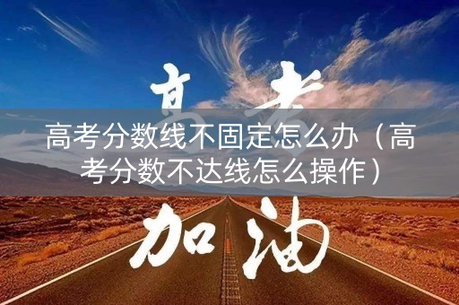 高考分数线不固定怎么办（高考分数不达线怎么操作）