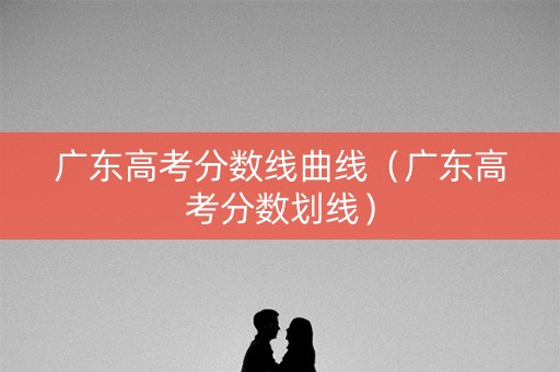 广东高考分数线曲线（广东高考分数划线）