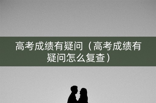 高考成绩有疑问（高考成绩有疑问怎么复查）