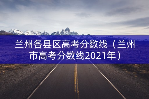 兰州各县区高考分数线（兰州市高考分数线2021年）