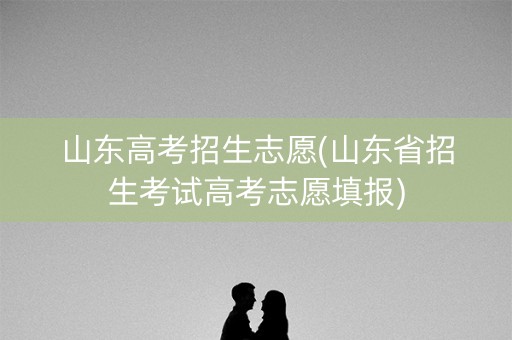 山东高考招生志愿(山东省招生考试高考志愿填报)