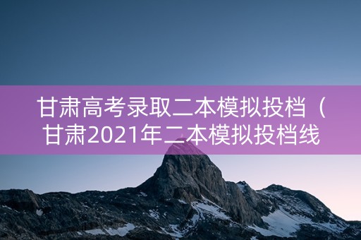 甘肃高考录取二本模拟投档（甘肃2021年二本模拟投档线）