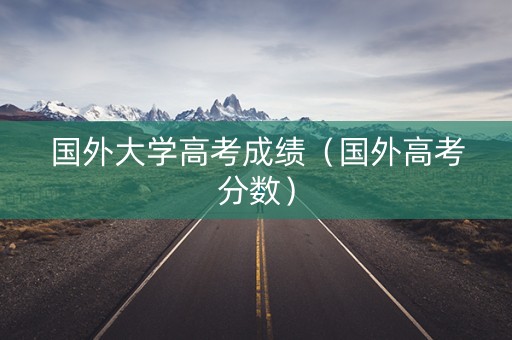 国外大学高考成绩（国外高考分数）