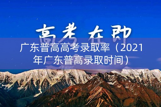 广东普高高考录取率（2021年广东普高录取时间）
