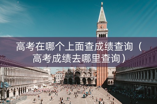 高考在哪个上面查成绩查询（高考成绩去哪里查询）