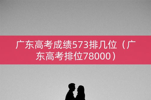 广东高考成绩573排几位（广东高考排位78000）