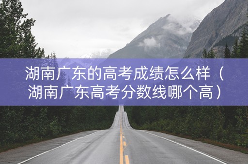 湖南广东的高考成绩怎么样（湖南广东高考分数线哪个高）