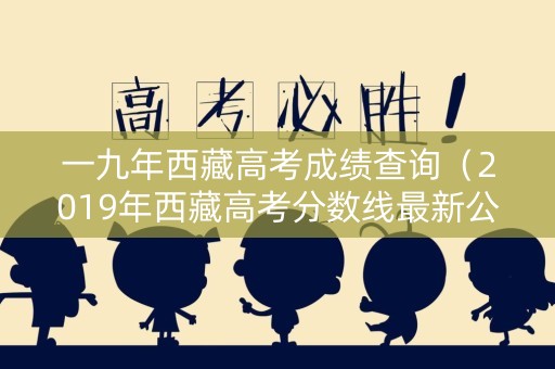 一九年西藏高考成绩查询（2019年西藏高考分数线最新公布）