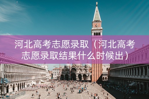 河北高考志愿录取（河北高考志愿录取结果什么时候出）