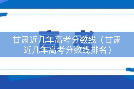 甘肃近几年高考分数线（甘肃近几年高考分数线排名）