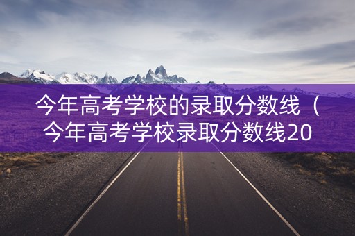 今年高考学校的录取分数线（今年高考学校录取分数线2023）