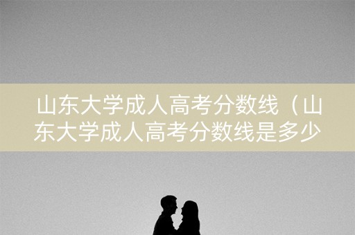 山东大学成人高考分数线（山东大学成人高考分数线是多少）