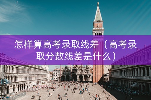 怎样算高考录取线差（高考录取分数线差是什么）