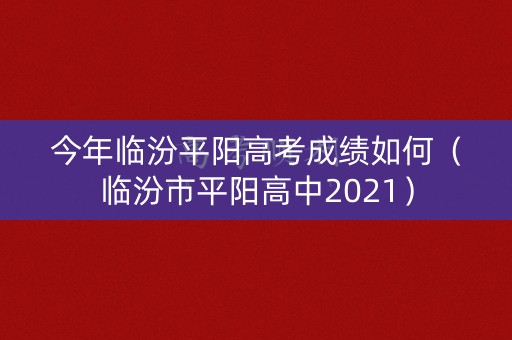 今年临汾平阳高考成绩如何（临汾市平阳高中2021）