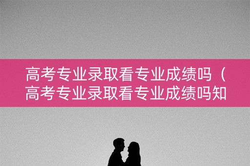 高考专业录取看专业成绩吗（高考专业录取看专业成绩吗知乎）