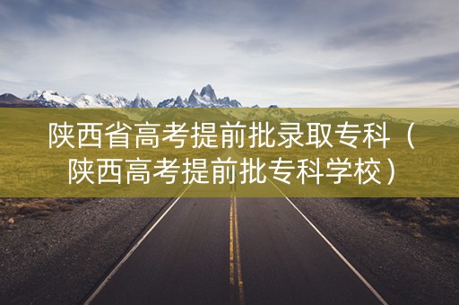 陕西省高考提前批录取专科（陕西高考提前批专科学校）