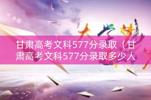 甘肃高考文科577分录取（甘肃高考文科577分录取多少人）
